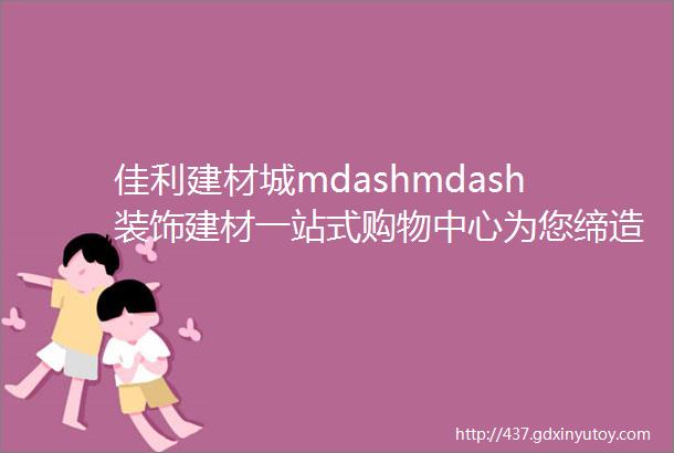 佳利建材城mdashmdash装饰建材一站式购物中心为您缔造经典家居环境