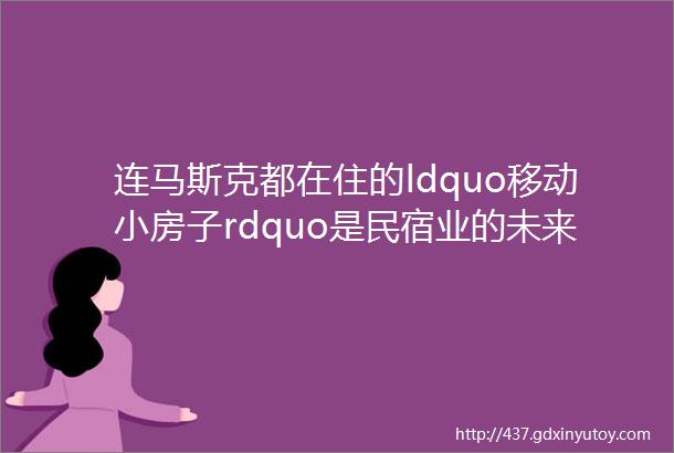 连马斯克都在住的ldquo移动小房子rdquo是民宿业的未来趋势吗