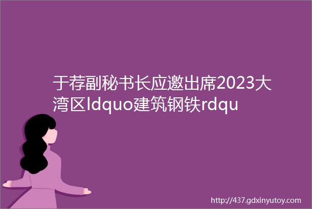 于荐副秘书长应邀出席2023大湾区ldquo建筑钢铁rdquo产业链高峰论坛并做主题分享