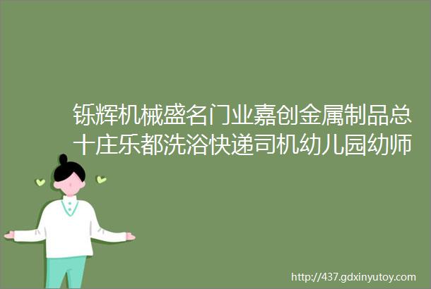 铄辉机械盛名门业嘉创金属制品总十庄乐都洗浴快递司机幼儿园幼师库管送货工彩钢漆工人等