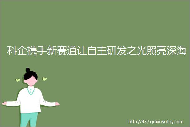 科企携手新赛道让自主研发之光照亮深海