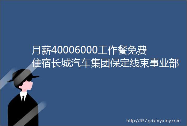 月薪40006000工作餐免费住宿长城汽车集团保定线束事业部招聘保定招聘网85招聘信息汇总1