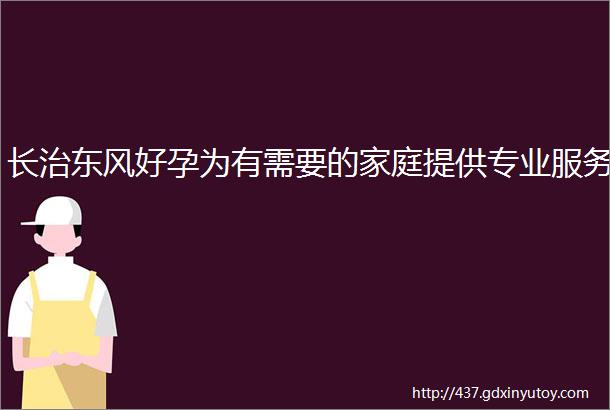 长治东风好孕为有需要的家庭提供专业服务