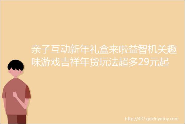 亲子互动新年礼盒来啦益智机关趣味游戏吉祥年货玩法超多29元起