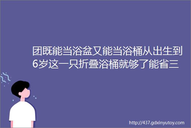 团既能当浴盆又能当浴桶从出生到6岁这一只折叠浴桶就够了能省三倍空间且保温效果出众