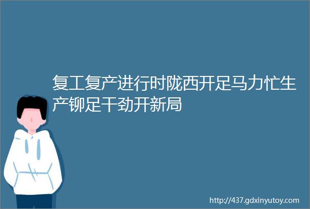 复工复产进行时陇西开足马力忙生产铆足干劲开新局