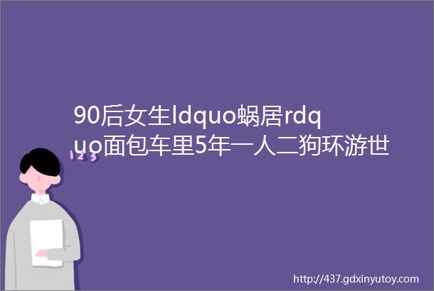 90后女生ldquo蜗居rdquo面包车里5年一人二狗环游世界爆改移动小屋被百万网友羡慕这些房车设计也太优秀了吧