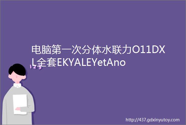 电脑第一次分体水联力O11DXL全套EKYALEYetAnotherLianLiEK