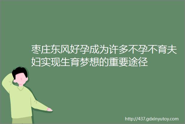 枣庄东风好孕成为许多不孕不育夫妇实现生育梦想的重要途径