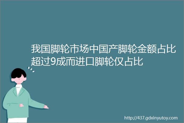 我国脚轮市场中国产脚轮金额占比超过9成而进口脚轮仅占比